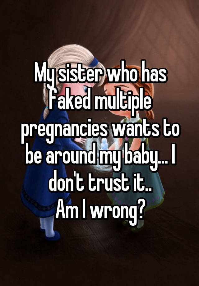 My sister who has faked multiple pregnancies wants to be around my baby... I don't trust it..
 Am I wrong? 