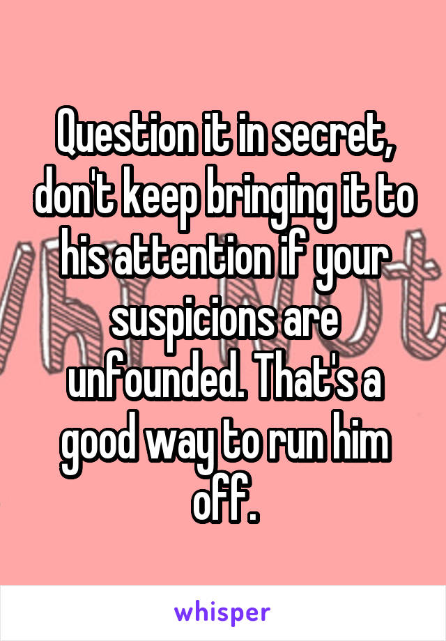 Question it in secret, don't keep bringing it to his attention if your suspicions are unfounded. That's a good way to run him off.