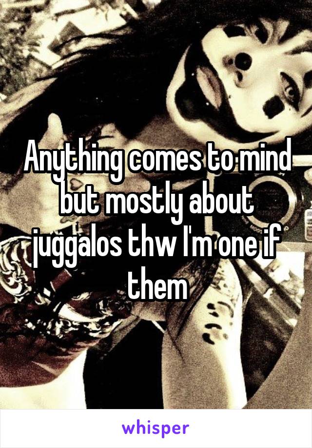 Anything comes to mind but mostly about juggalos thw I'm one if them