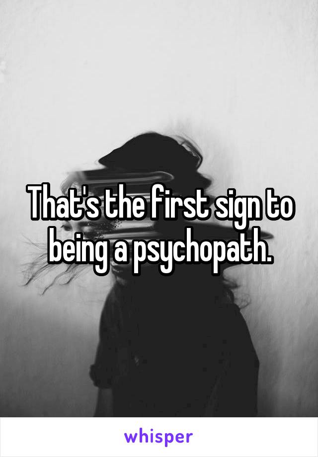That's the first sign to being a psychopath.