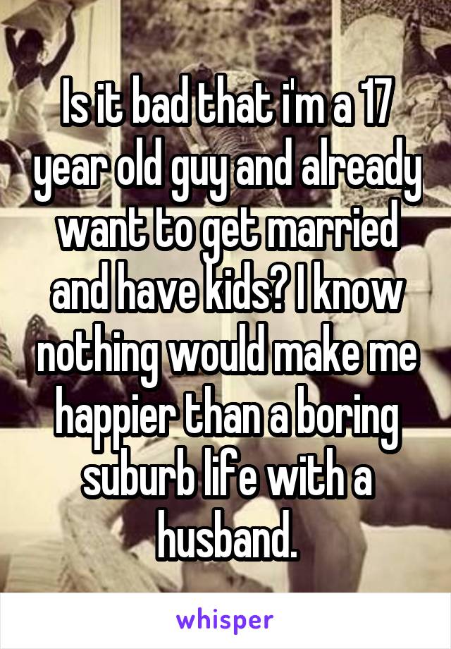 Is it bad that i'm a 17 year old guy and already want to get married and have kids? I know nothing would make me happier than a boring suburb life with a husband.