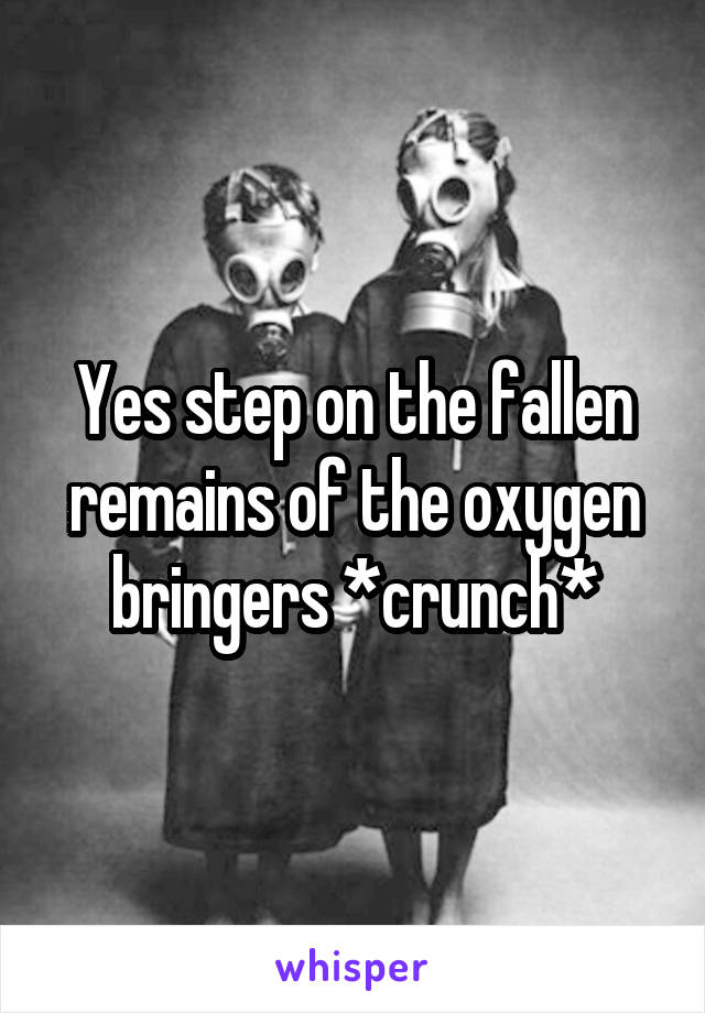 Yes step on the fallen remains of the oxygen bringers *crunch*