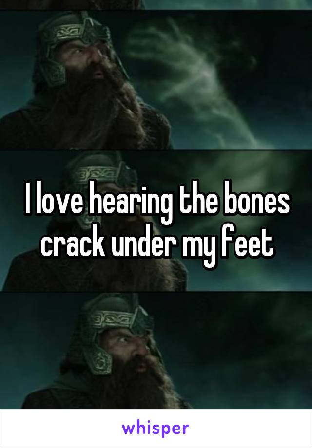 I love hearing the bones crack under my feet