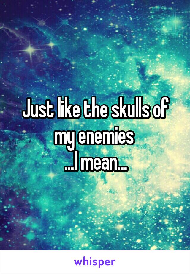 Just like the skulls of my enemies 
...I mean...