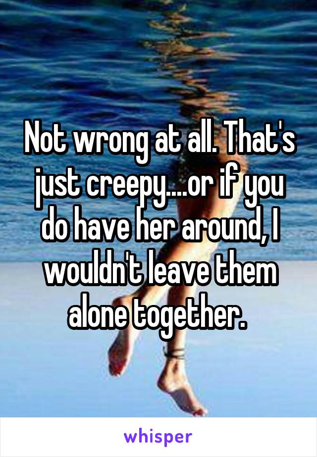 Not wrong at all. That's just creepy....or if you do have her around, I wouldn't leave them alone together. 