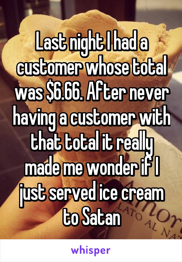 Last night I had a customer whose total was $6.66. After never having a customer with that total it really made me wonder if I just served ice cream to Satan