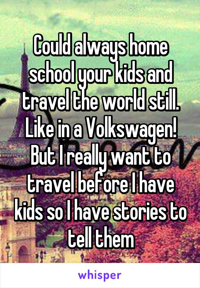 Could always home school your kids and travel the world still. Like in a Volkswagen! But I really want to travel before I have kids so I have stories to tell them