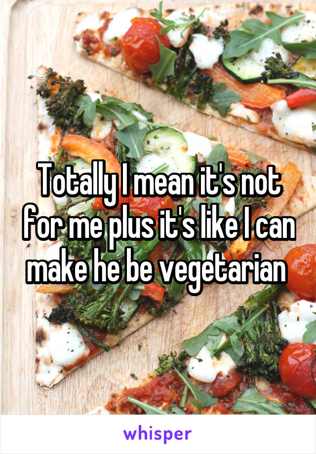 Totally I mean it's not for me plus it's like I can make he be vegetarian 