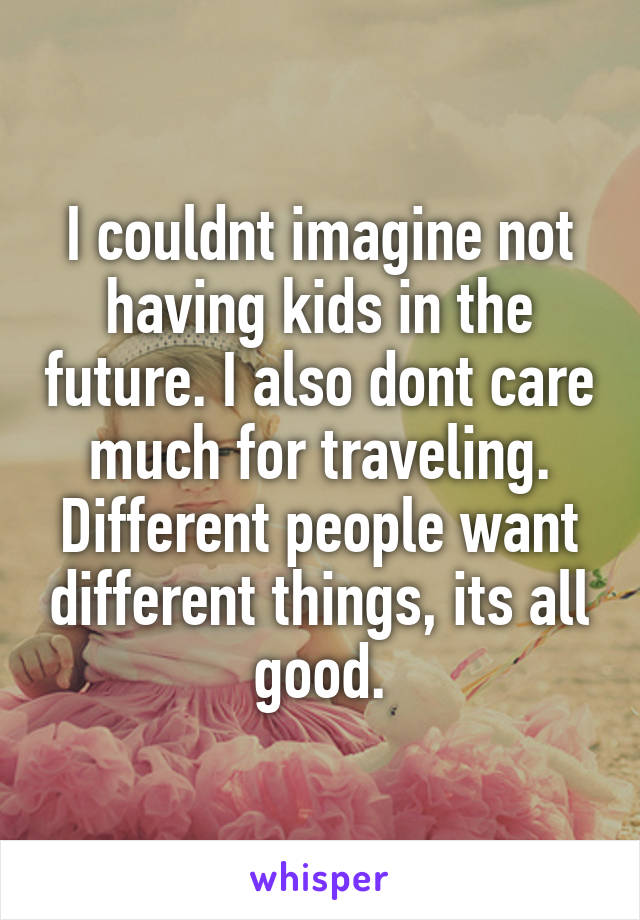 I couldnt imagine not having kids in the future. I also dont care much for traveling. Different people want different things, its all good.