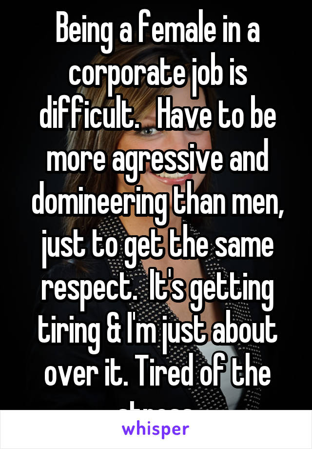 Being a female in a corporate job is difficult.   Have to be more agressive and domineering than men, just to get the same respect.  It's getting tiring & I'm just about over it. Tired of the stress.
