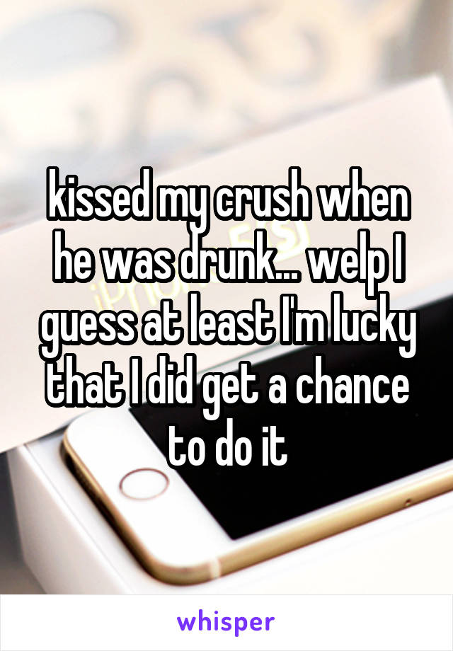 kissed my crush when he was drunk... welp I guess at least I'm lucky that I did get a chance to do it