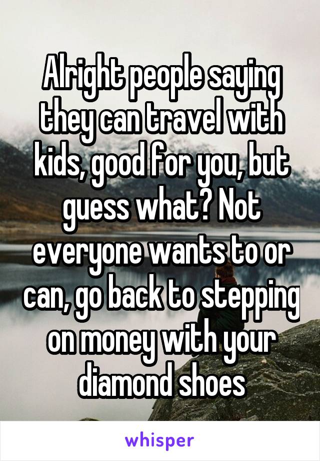 Alright people saying they can travel with kids, good for you, but guess what? Not everyone wants to or can, go back to stepping on money with your diamond shoes