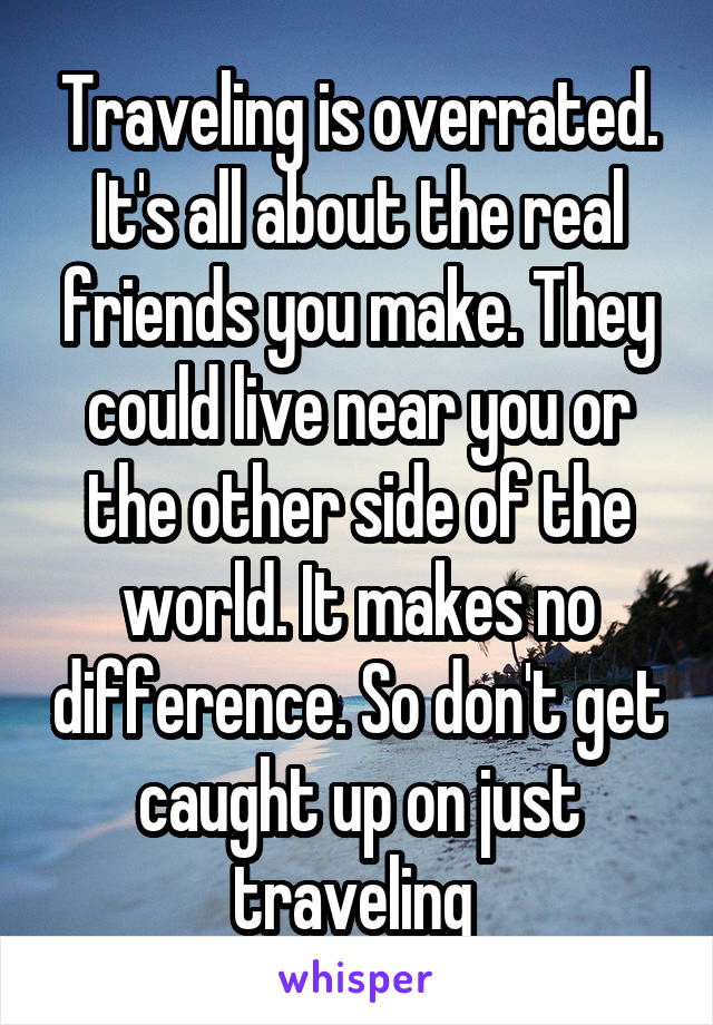 Traveling is overrated. It's all about the real friends you make. They could live near you or the other side of the world. It makes no difference. So don't get caught up on just traveling 