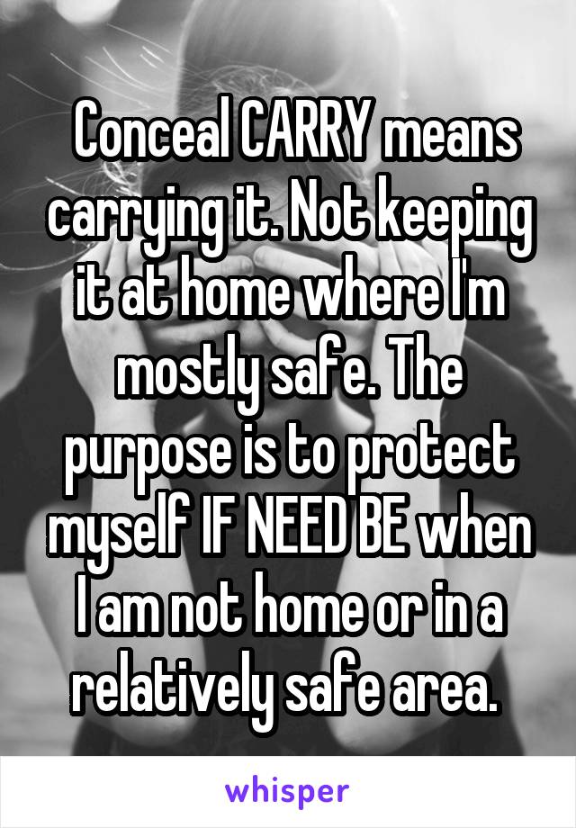  Conceal CARRY means carrying it. Not keeping it at home where I'm mostly safe. The purpose is to protect myself IF NEED BE when I am not home or in a relatively safe area. 