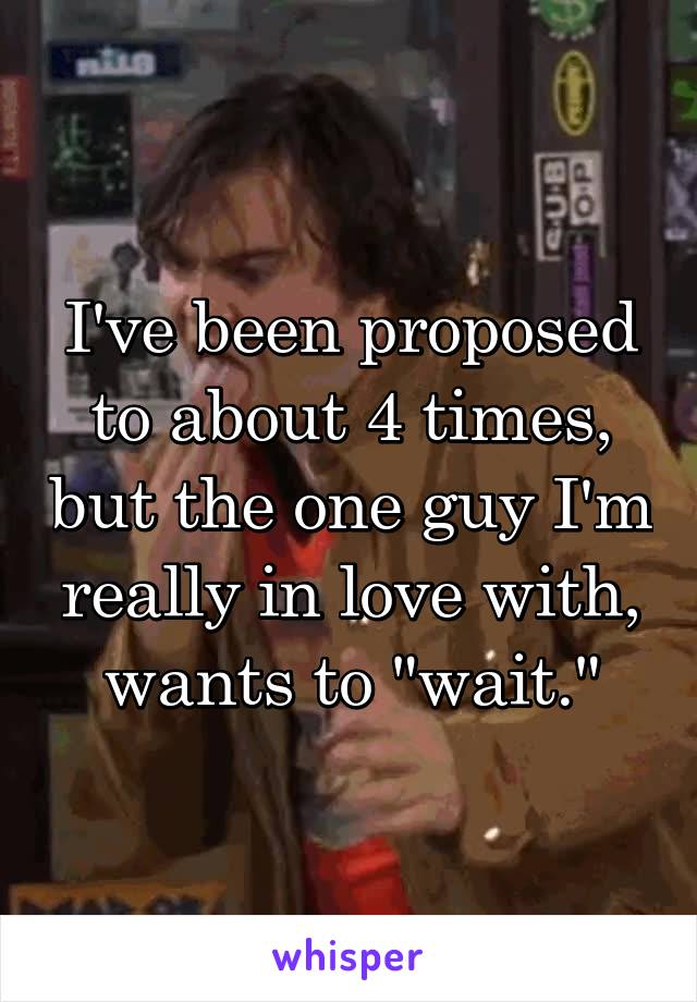 I've been proposed to about 4 times, but the one guy I'm really in love with, wants to "wait."