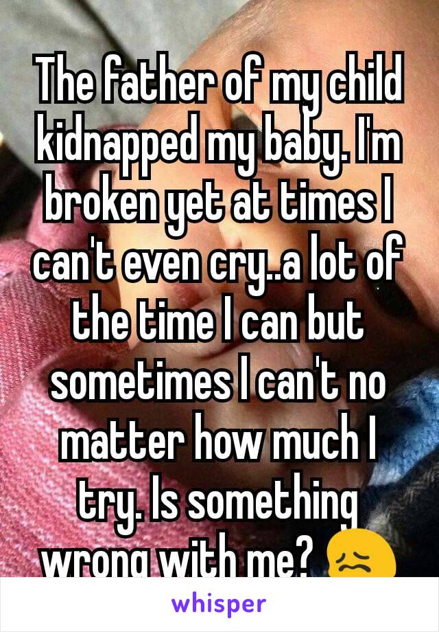 The father of my child kidnapped my baby. I'm broken yet at times I can't even cry..a lot of the time I can but sometimes I can't no matter how much I try. Is something wrong with me? 😖