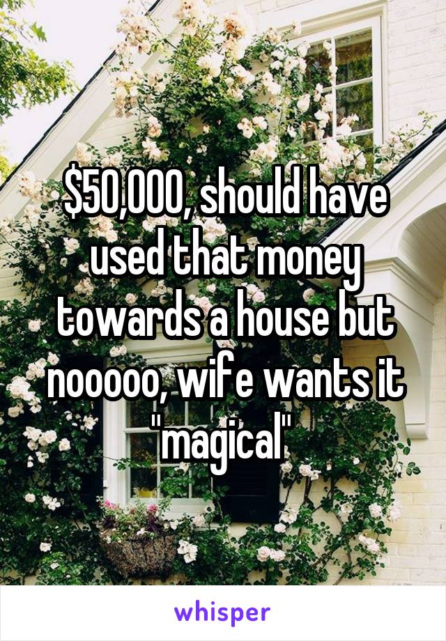 $50,000, should have used that money towards a house but nooooo, wife wants it "magical" 