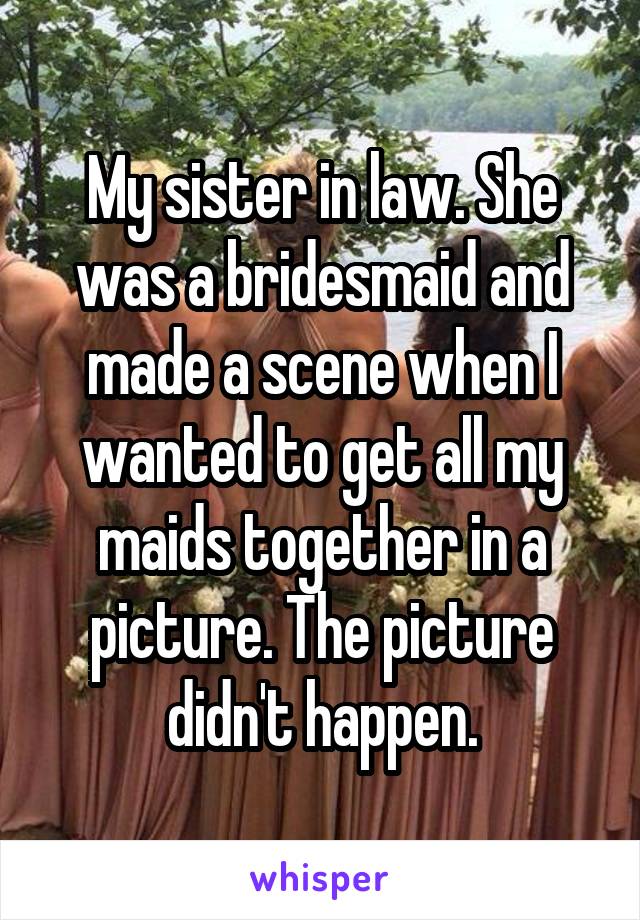 My sister in law. She was a bridesmaid and made a scene when I wanted to get all my maids together in a picture. The picture didn't happen.