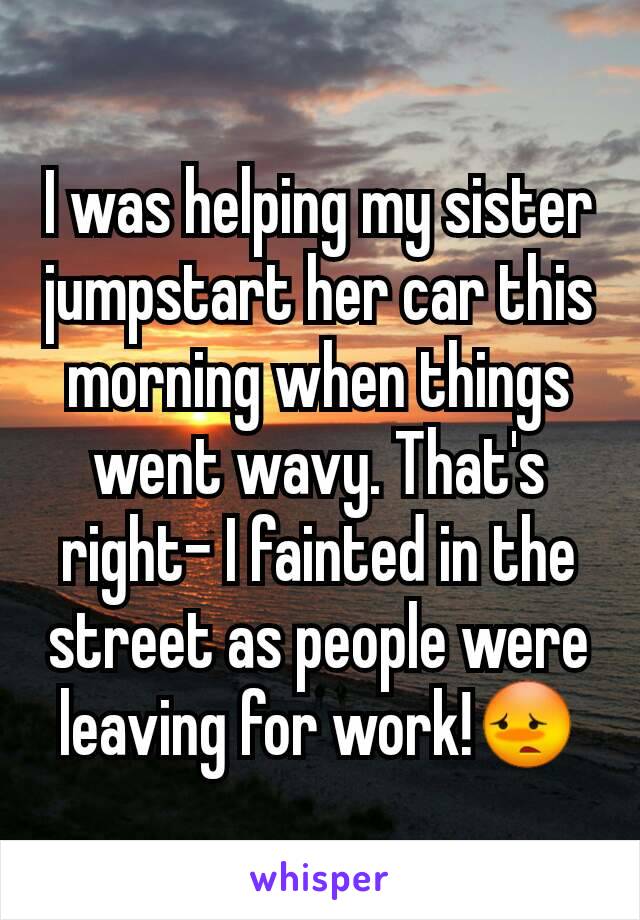 I was helping my sister jumpstart her car this morning when things went wavy. That's right- I fainted in the street as people were leaving for work!😳