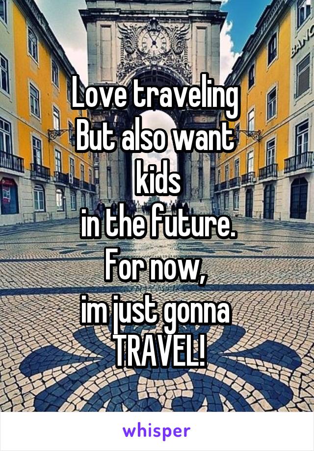 Love traveling 
But also want 
kids
in the future.
For now, 
im just gonna 
TRAVEL!