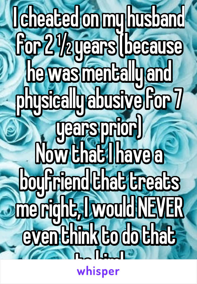 I cheated on my husband for 2 ½ years (because he was mentally and physically abusive for 7 years prior)
Now that I have a boyfriend that treats me right, I would NEVER even think to do that to him!