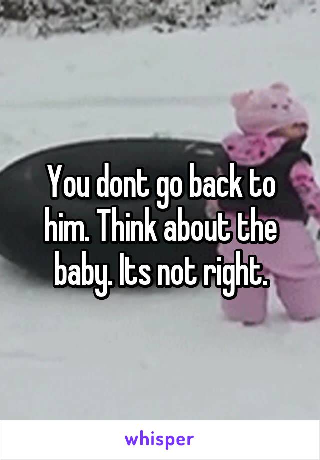 You dont go back to him. Think about the baby. Its not right.