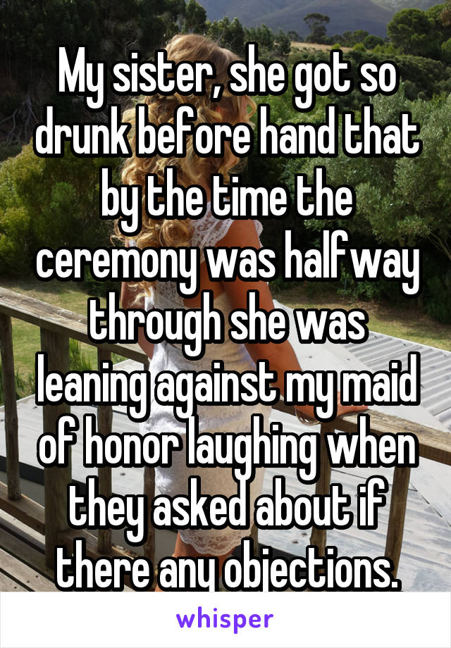 My sister, she got so drunk before hand that by the time the ceremony was halfway through she was leaning against my maid of honor laughing when they asked about if there any objections.