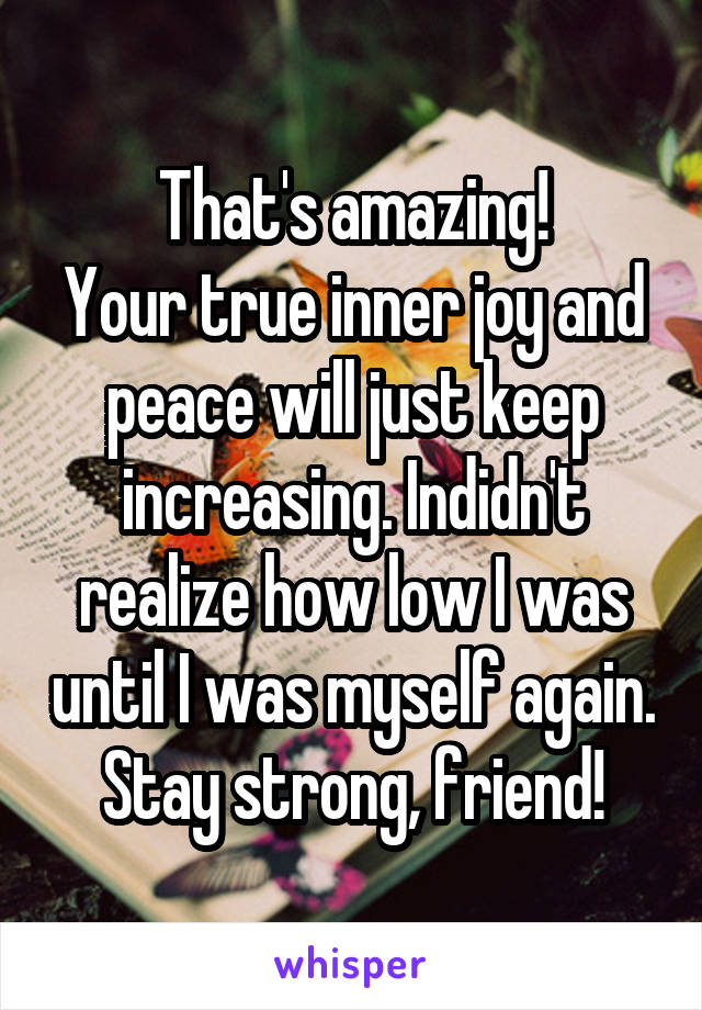That's amazing!
Your true inner joy and peace will just keep increasing. Indidn't realize how low I was until I was myself again. Stay strong, friend!