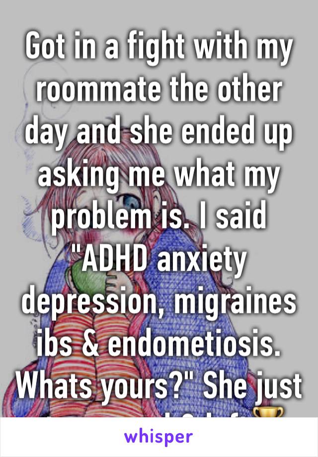 Got in a fight with my roommate the other day and she ended up asking me what my problem is. I said "ADHD anxiety depression, migraines ibs & endometiosis. Whats yours?" She just stammered & left🏆