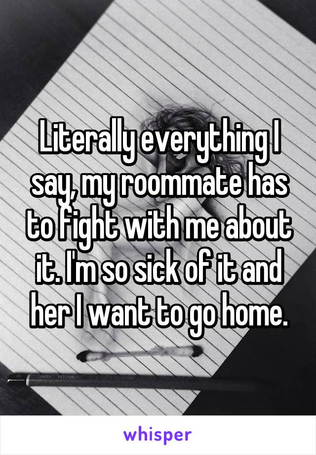 Literally everything I say, my roommate has to fight with me about it. I'm so sick of it and her I want to go home.
