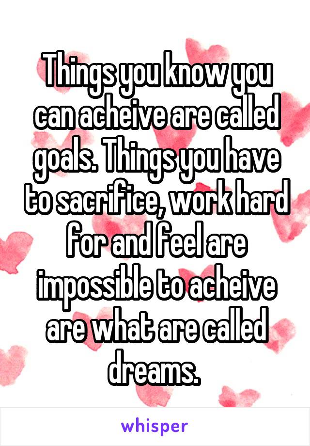 Things you know you can acheive are called goals. Things you have to sacrifice, work hard for and feel are impossible to acheive are what are called dreams. 