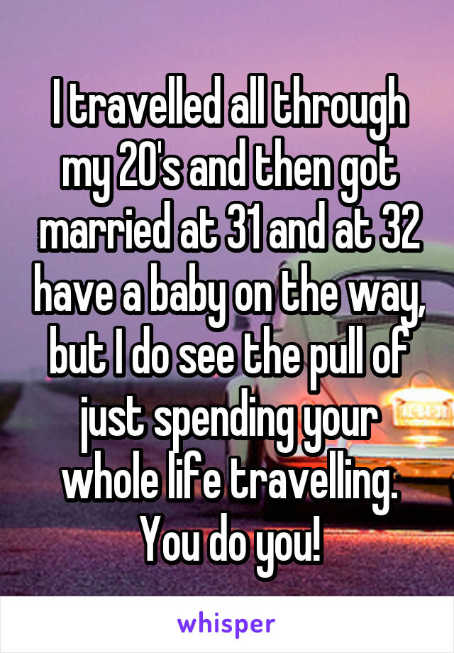 I travelled all through my 20's and then got married at 31 and at 32 have a baby on the way, but I do see the pull of just spending your whole life travelling. You do you!