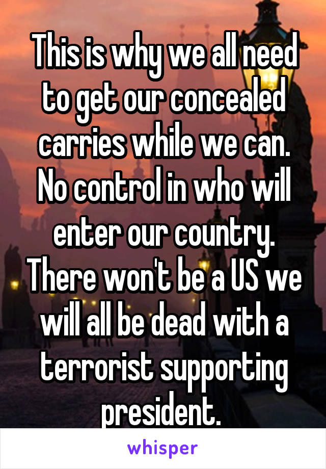 This is why we all need to get our concealed carries while we can. No control in who will enter our country. There won't be a US we will all be dead with a terrorist supporting president. 