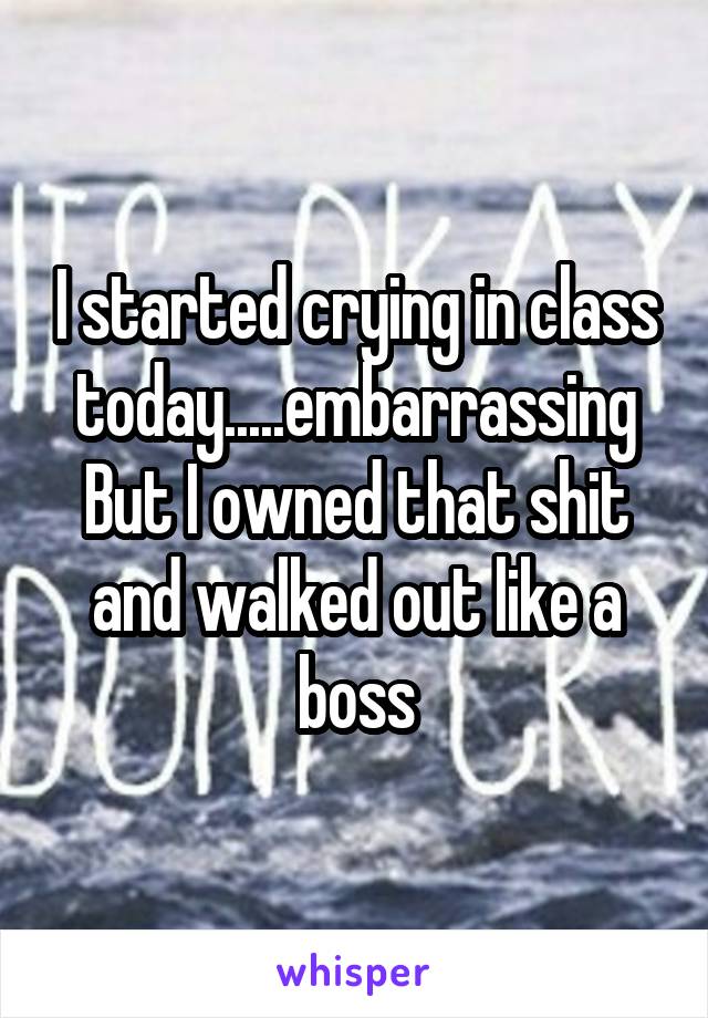 I started crying in class today.....embarrassing
But I owned that shit and walked out like a boss