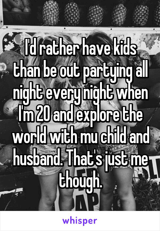 I'd rather have kids than be out partying all night every night when I'm 20 and explore the world with mu child and husband. That's just me though.