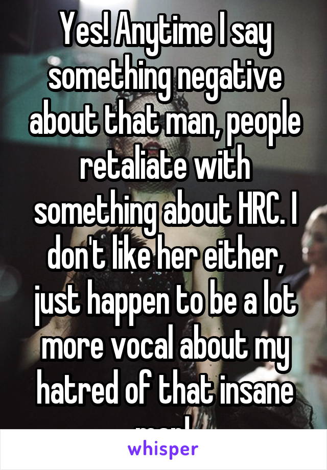 Yes! Anytime I say something negative about that man, people retaliate with something about HRC. I don't like her either, just happen to be a lot more vocal about my hatred of that insane man! 