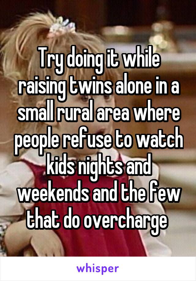 Try doing it while raising twins alone in a small rural area where people refuse to watch kids nights and weekends and the few that do overcharge 