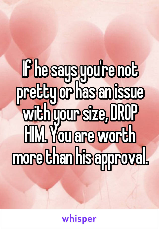If he says you're not pretty or has an issue with your size, DROP HIM. You are worth more than his approval.