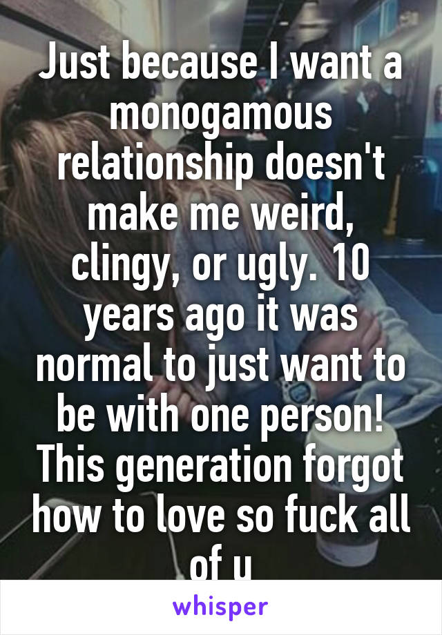 Just because I want a monogamous relationship doesn't make me weird, clingy, or ugly. 10 years ago it was normal to just want to be with one person! This generation forgot how to love so fuck all of u