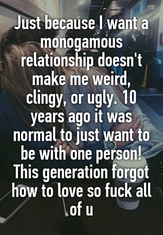 Just because I want a monogamous relationship doesn't make me weird, clingy, or ugly. 10 years ago it was normal to just want to be with one person! This generation forgot how to love so fuck all of u