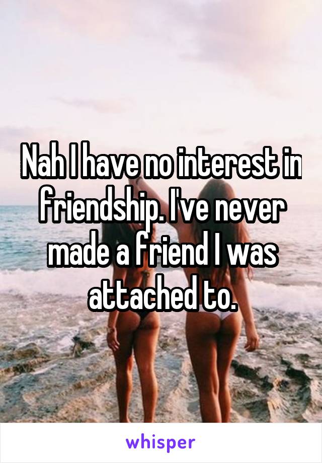Nah I have no interest in friendship. I've never made a friend I was attached to.