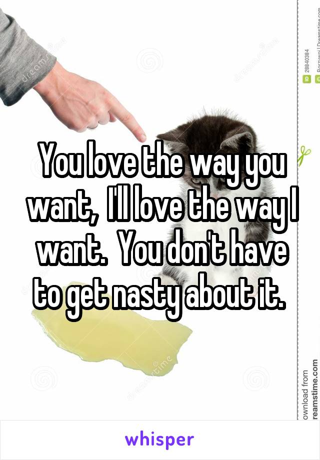 You love the way you want,  I'll love the way I want.  You don't have to get nasty about it. 