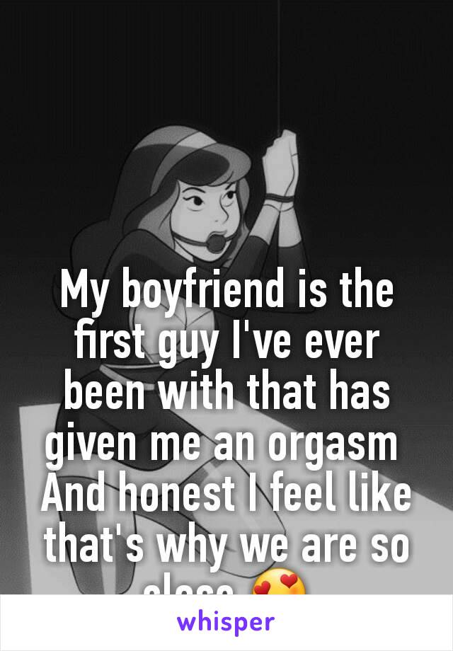 My boyfriend is the first guy I've ever been with that has given me an orgasm 
And honest I feel like that's why we are so close 😍