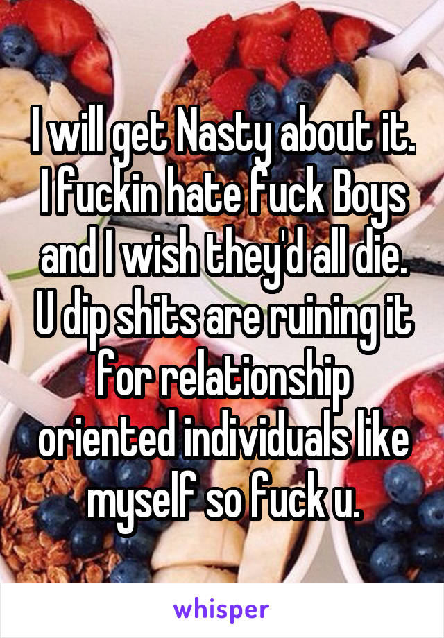 I will get Nasty about it. I fuckin hate fuck Boys and I wish they'd all die. U dip shits are ruining it for relationship oriented individuals like myself so fuck u.