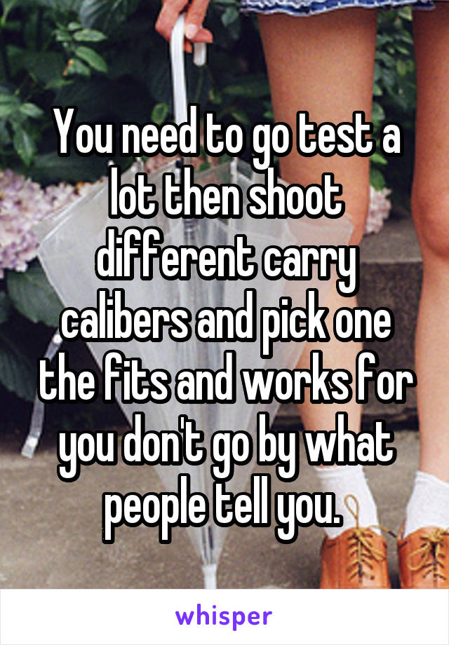 You need to go test a lot then shoot different carry calibers and pick one the fits and works for you don't go by what people tell you. 