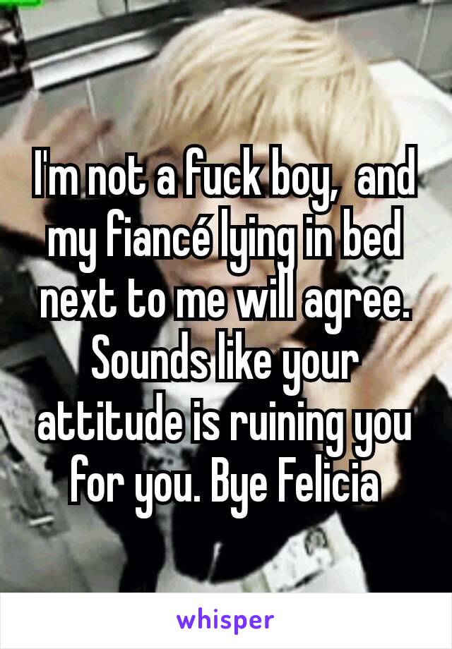 I'm not a fuck boy,  and my fiancé lying in bed next to me will agree.  Sounds like your attitude is ruining you for you. Bye Felicia