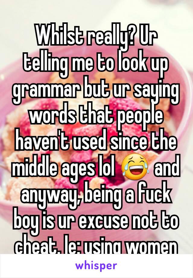 Whilst really? Ur telling me to look up grammar but ur saying words that people haven't used since the middle ages lol 😂 and anyway, being a fuck boy is ur excuse not to cheat. Ie: using women