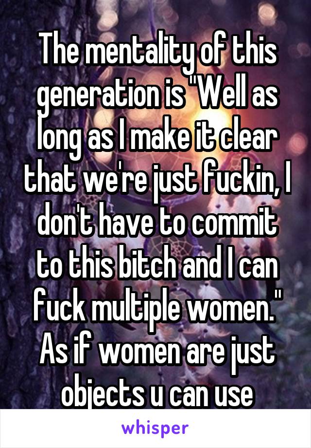 The mentality of this generation is "Well as long as I make it clear that we're just fuckin, I don't have to commit to this bitch and I can fuck multiple women." As if women are just objects u can use