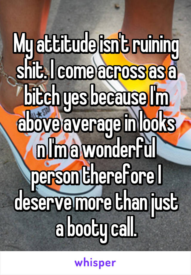 My attitude isn't ruining shit. I come across as a bitch yes because I'm above average in looks n I'm a wonderful person therefore I deserve more than just a booty call.