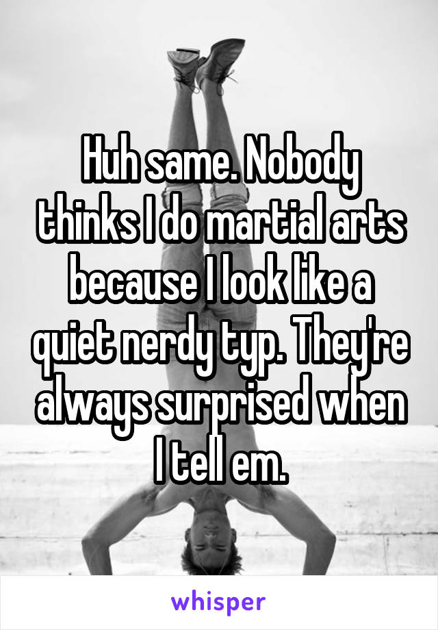 Huh same. Nobody thinks I do martial arts because I look like a quiet nerdy typ. They're always surprised when I tell em.